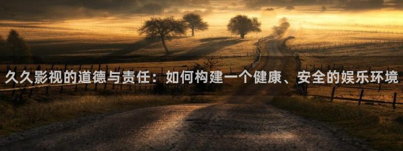 探花系列视频免费：久久影视的道德与责任：如何构建一个健康、安全的娱乐环境